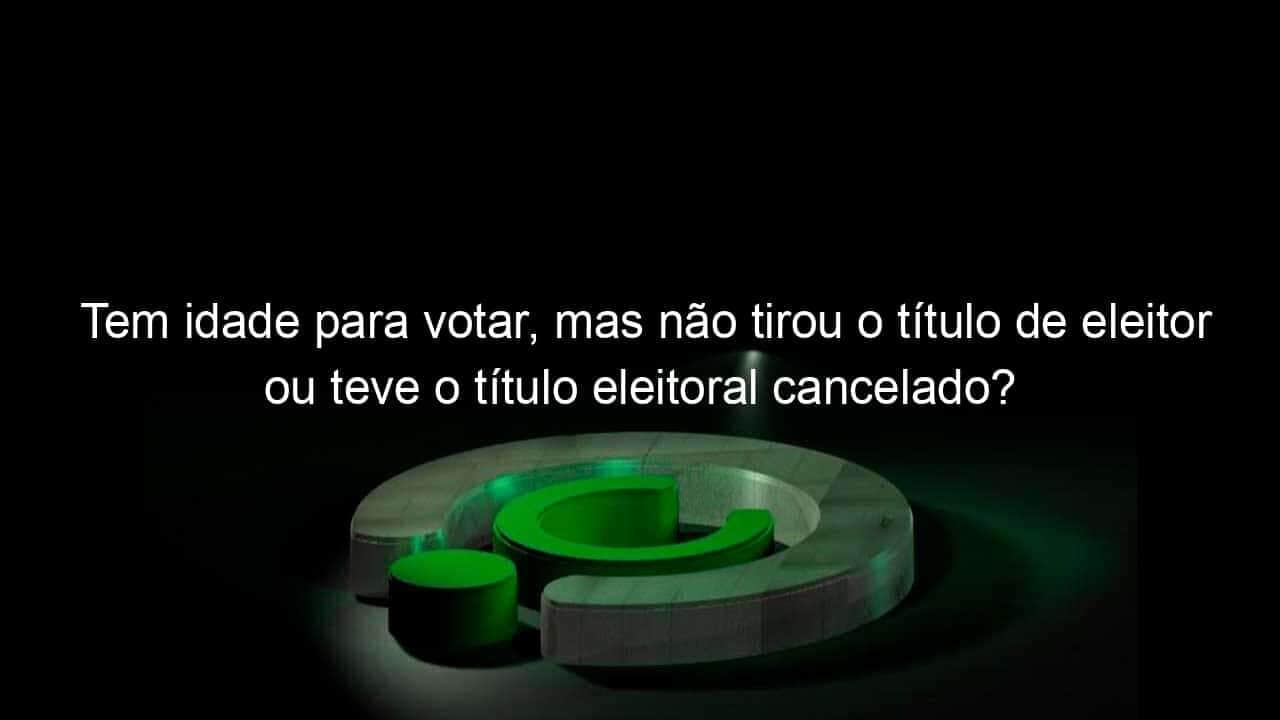 tem idade para votar mas nao tirou o titulo de eleitor ou teve o titulo eleitoral cancelado saiba as consequencias 985261