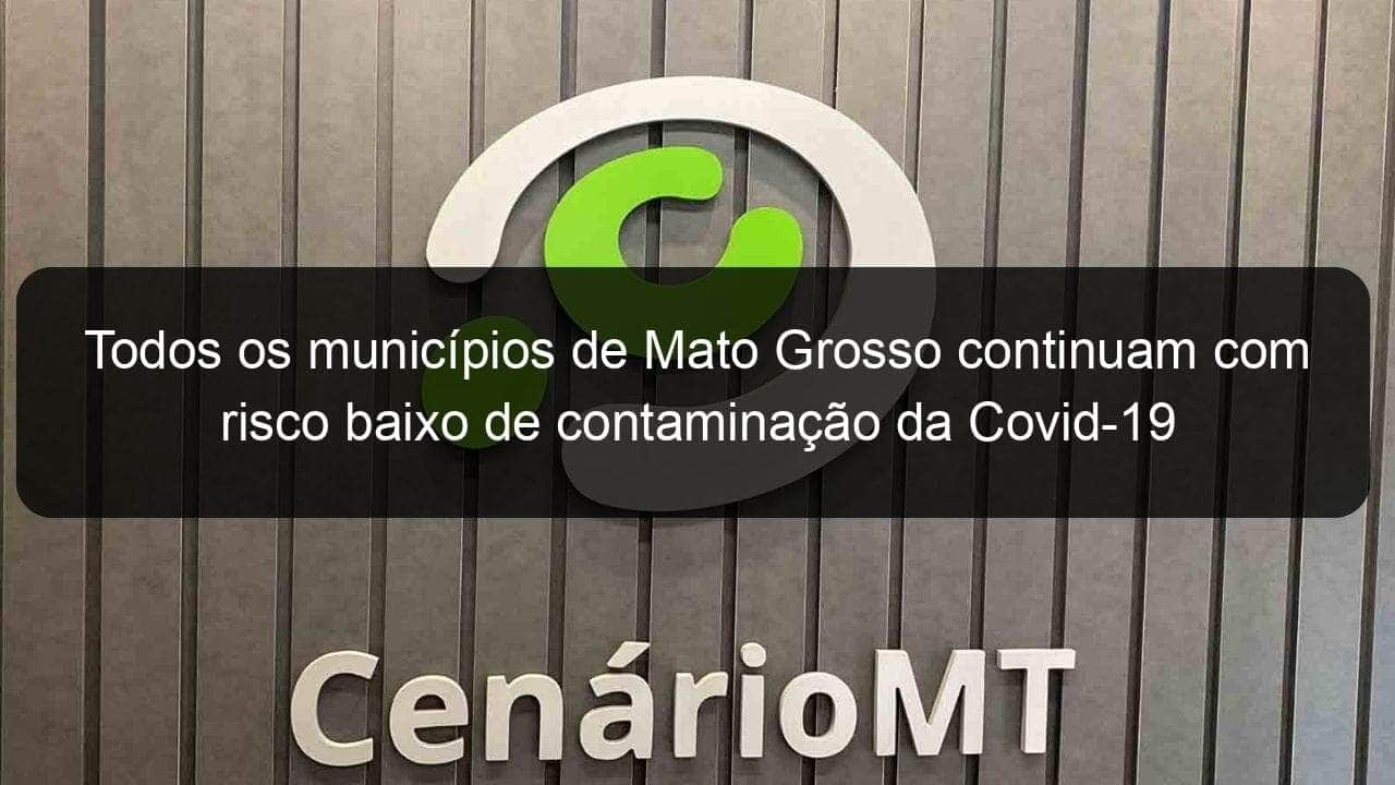 todos os municipios de mato grosso continuam com risco baixo de contaminacao da covid 19 988861