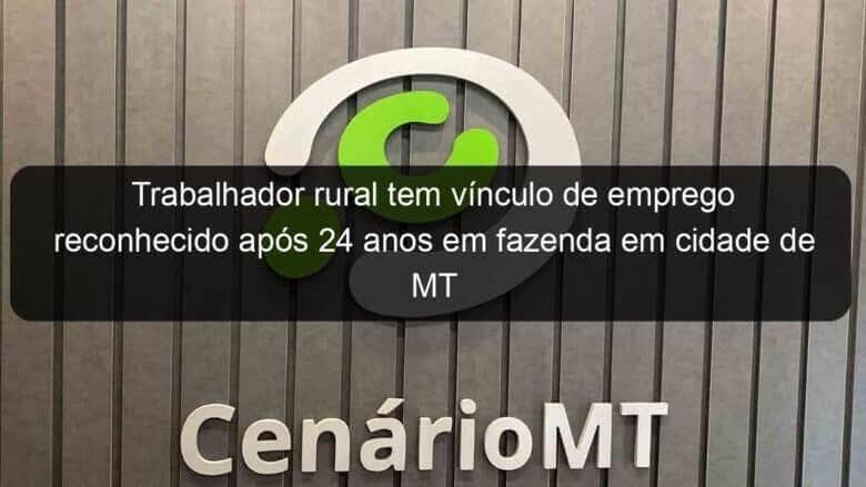 trabalhador rural tem vinculo de emprego reconhecido apos 24 anos em fazenda em cidade de mt 1138627