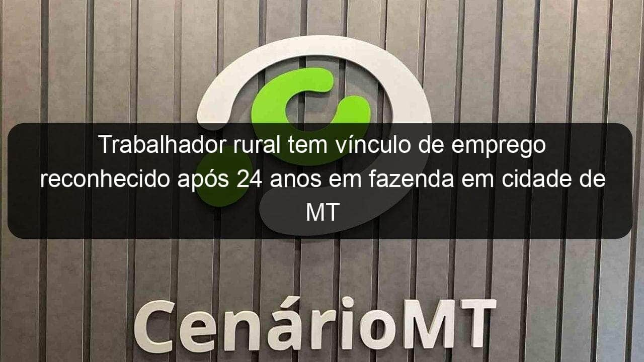 trabalhador rural tem vinculo de emprego reconhecido apos 24 anos em fazenda em cidade de mt 1138627