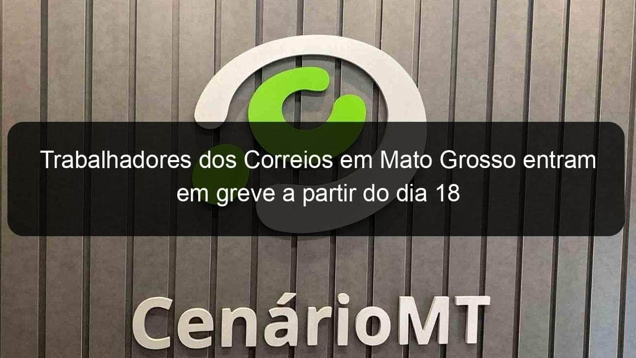 trabalhadores dos correios em mato grosso entram em greve a partir do dia 18 950041