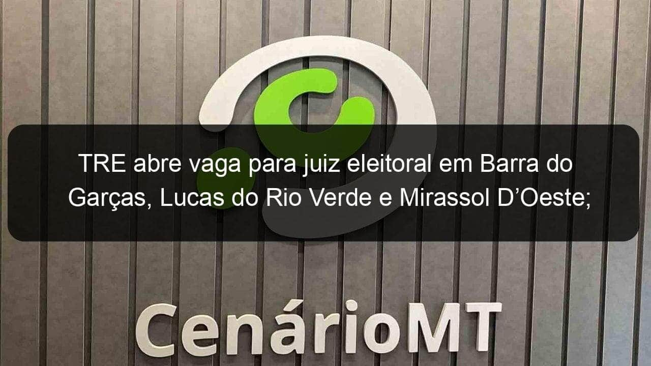 tre abre vaga para juiz eleitoral em barra do garcas lucas do rio verde e mirassol doeste inscricoes podem ser feitas ate 6 de outubro 970511