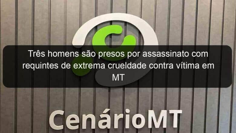 tres homens sao presos por assassinato com requintes de extrema crueldade contra vitima em mt 1322923