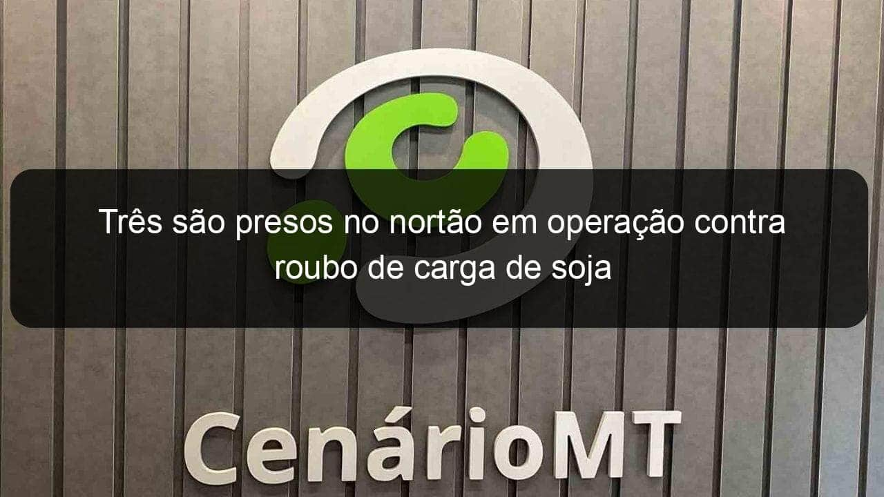 tres sao presos no nortao em operacao contra roubo de carga de soja 831101