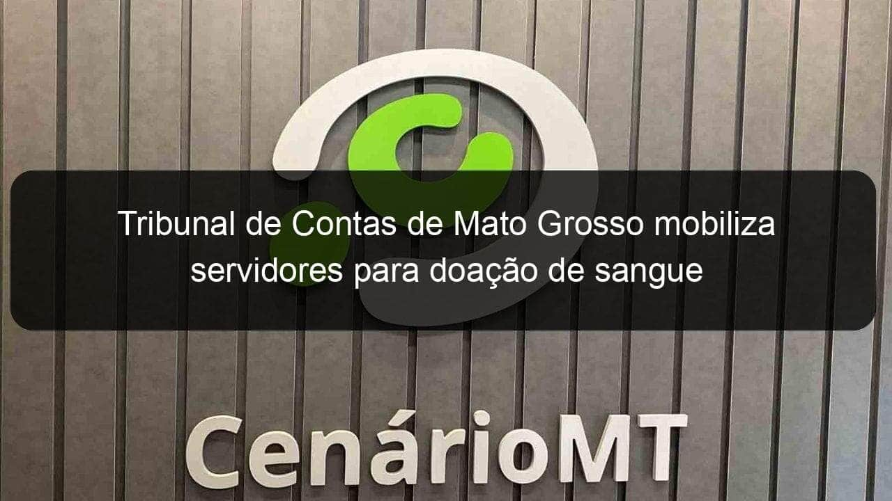 tribunal de contas de mato grosso mobiliza servidores para doacao de sangue 1183823