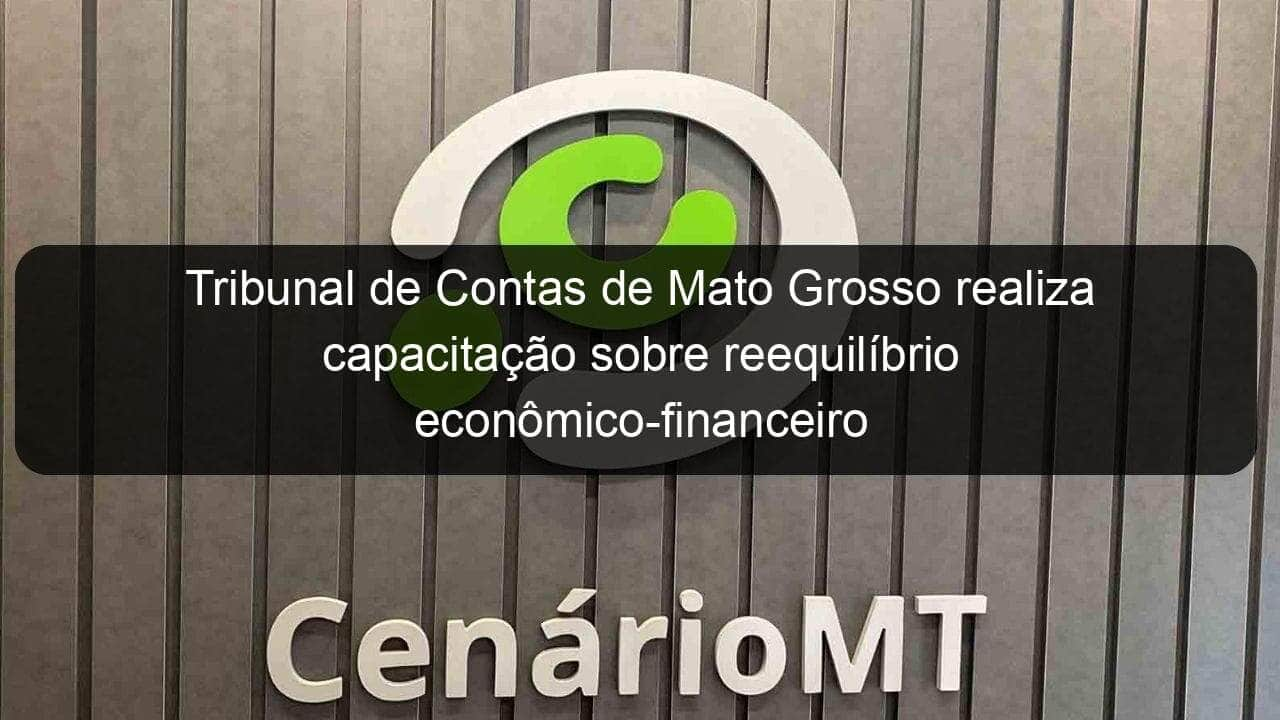 tribunal de contas de mato grosso realiza capacitacao sobre reequilibrio economico financeiro de contratos de obras publicas 1162023