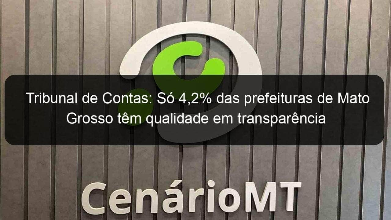 tribunal de contas so 42 das prefeituras de mato grosso tem qualidade em transparencia 1322496