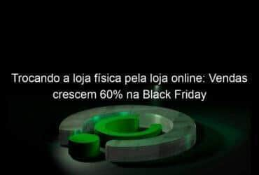 trocando a loja fisica pela loja online vendas crescem 60 na black friday 1270330