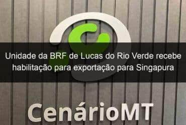 unidade da brf de lucas do rio verde recebe habilitacao para exportacao para singapura 1082337