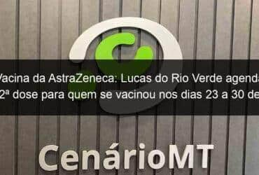 vacina da astrazeneca lucas do rio verde agenda 2a dose para quem se vacinou nos dias 23 a 30 de abril 1056637