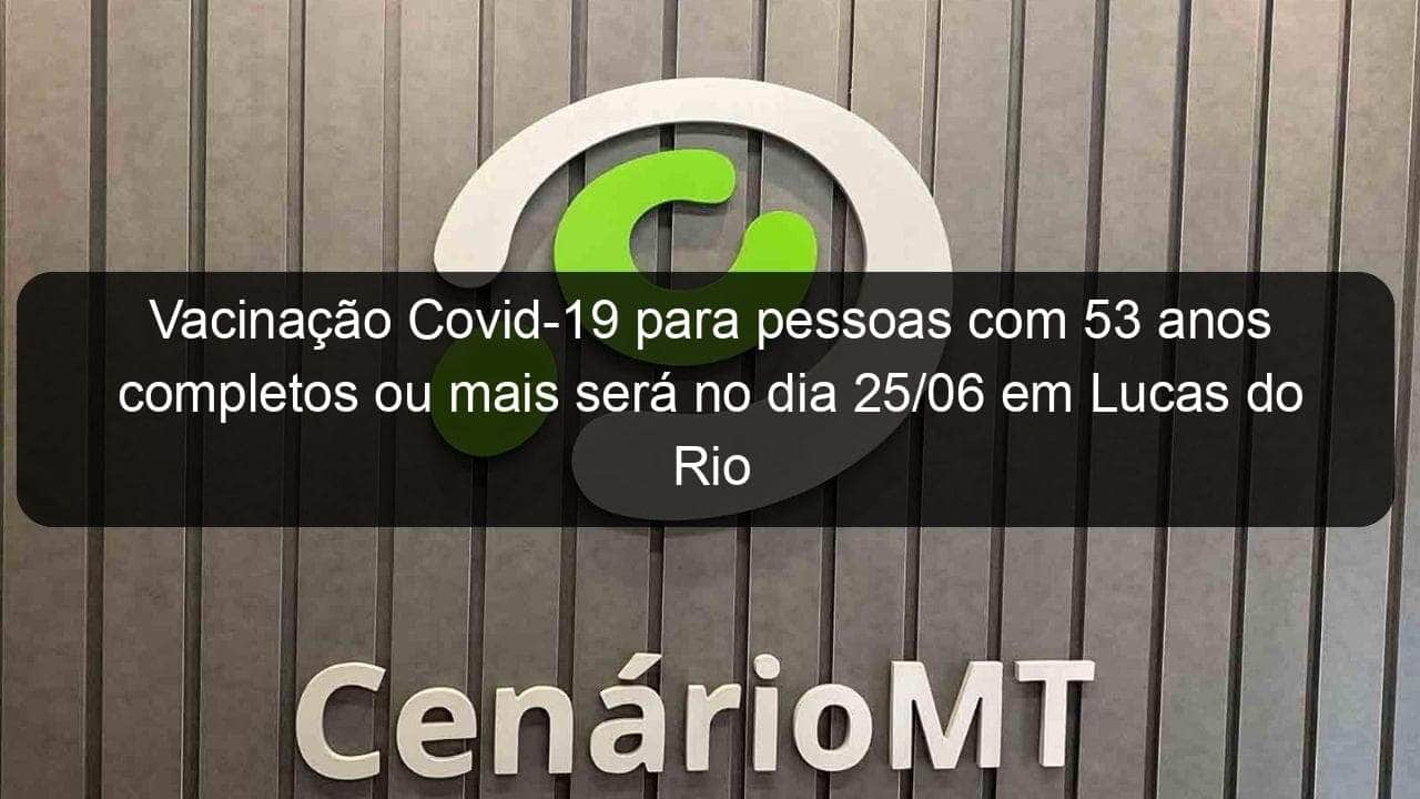 vacinacao covid 19 para pessoas com 53 anos completos ou mais sera no dia 25 06 em lucas do rio verde 1050904