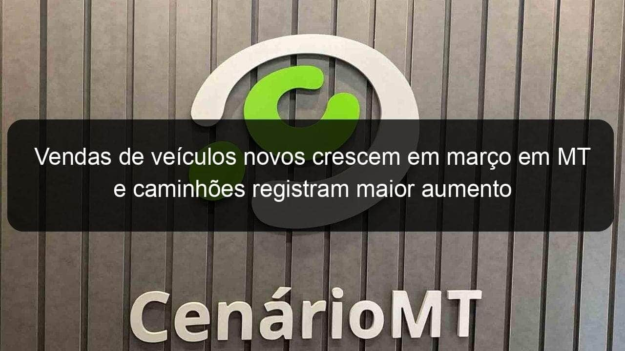 vendas de veiculos novos crescem em marco em mt e caminhoes registram maior aumento 823528