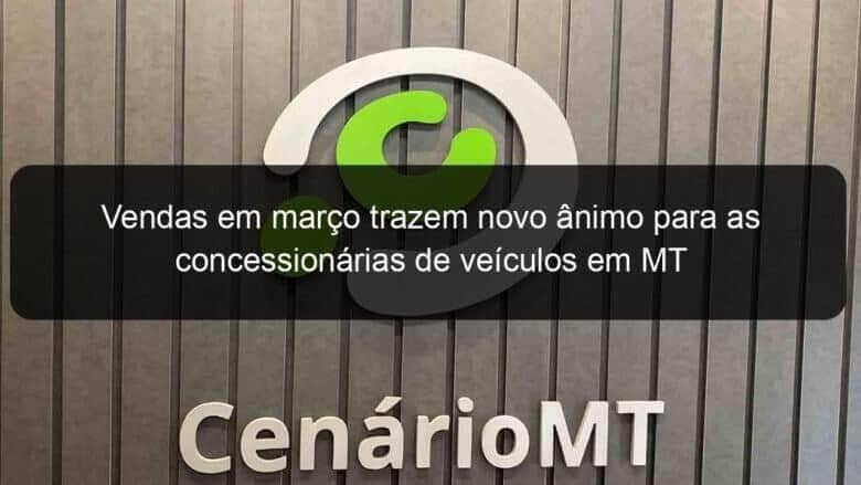 vendas em marco trazem novo animo para as concessionarias de veiculos em mt 1354040