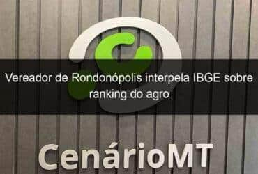 vereador de rondonopolis interpela ibge sobre ranking do agro 1347697