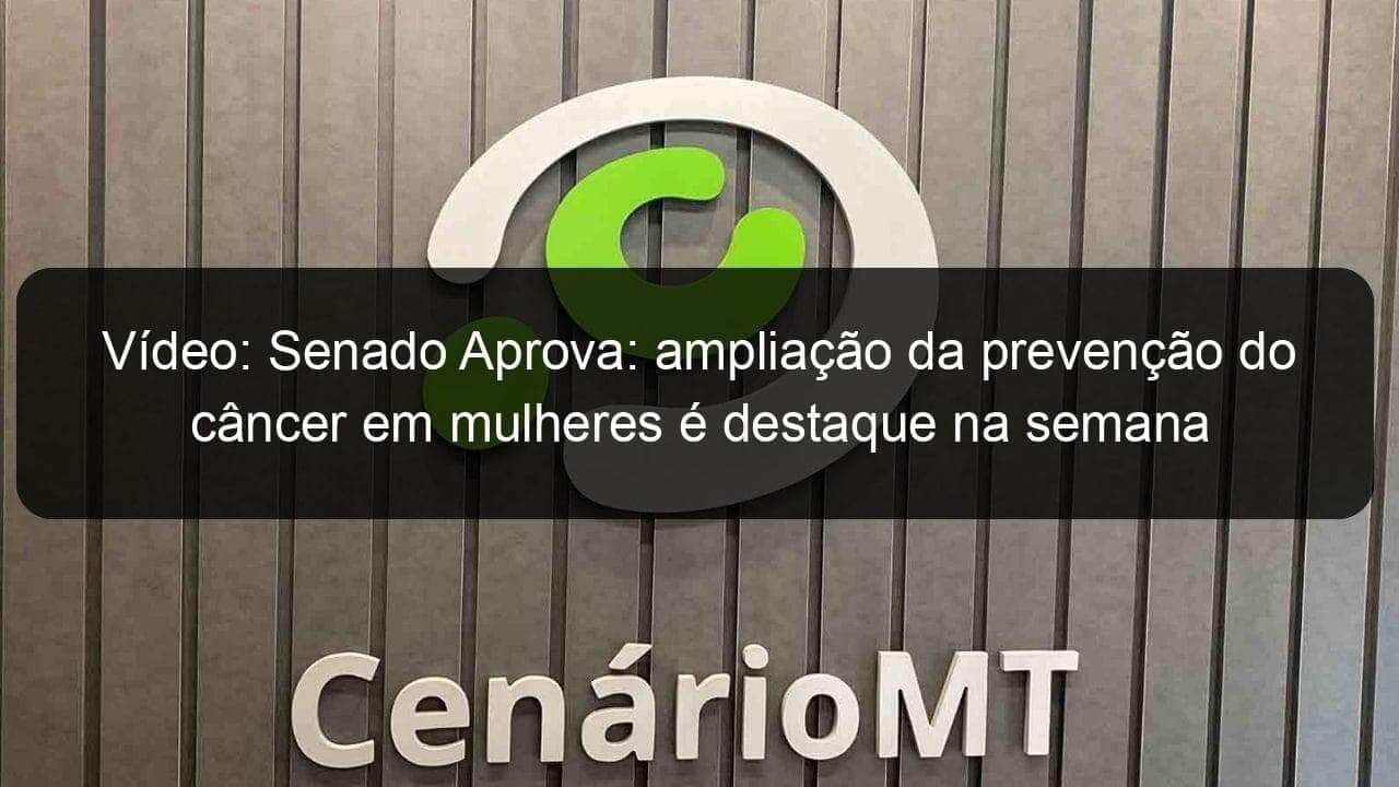 video senado aprova ampliacao da prevencao do cancer em mulheres e destaque na semana 1125454