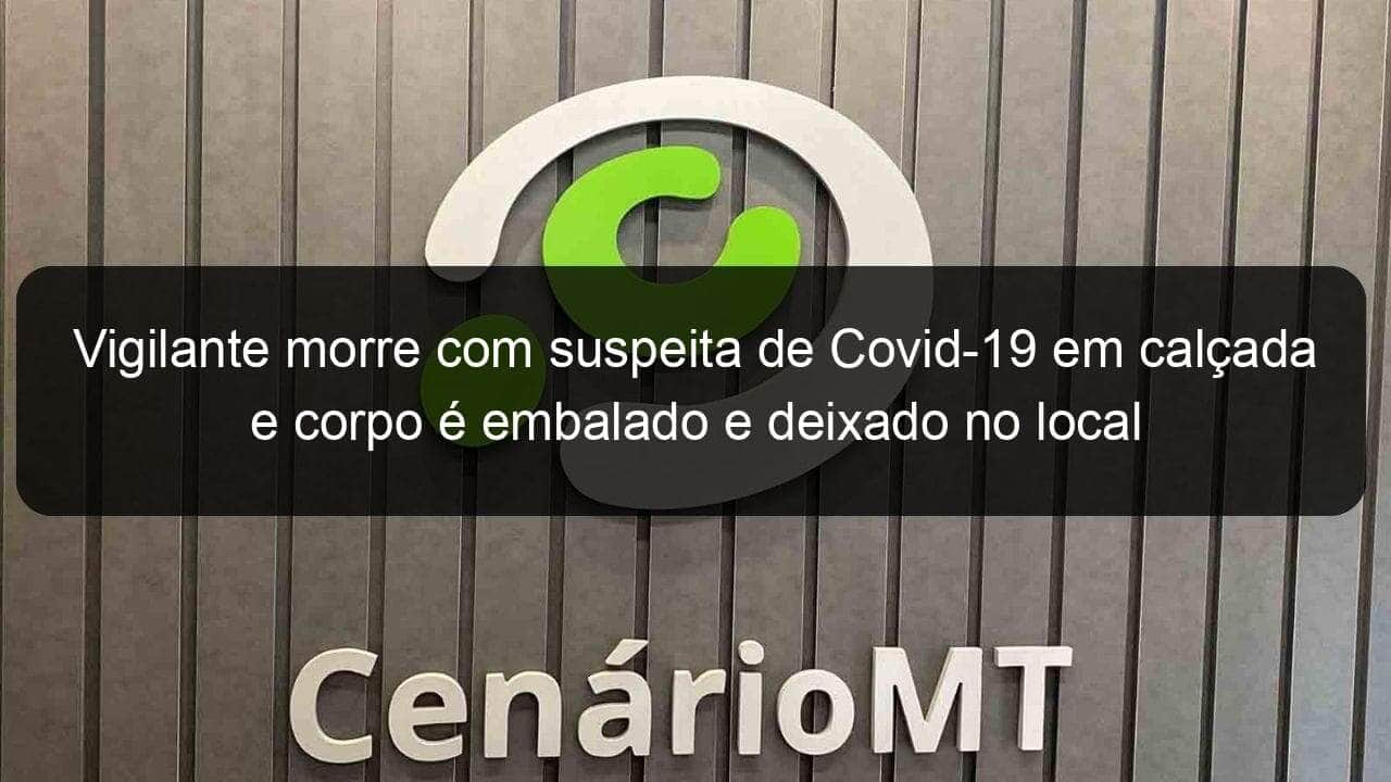 vigilante morre com suspeita de covid 19 em calcada e corpo e embalado e deixado no local 1022264