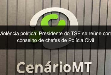 violencia politica presidente do tse se reune com conselho de chefes de policia civil 1200184