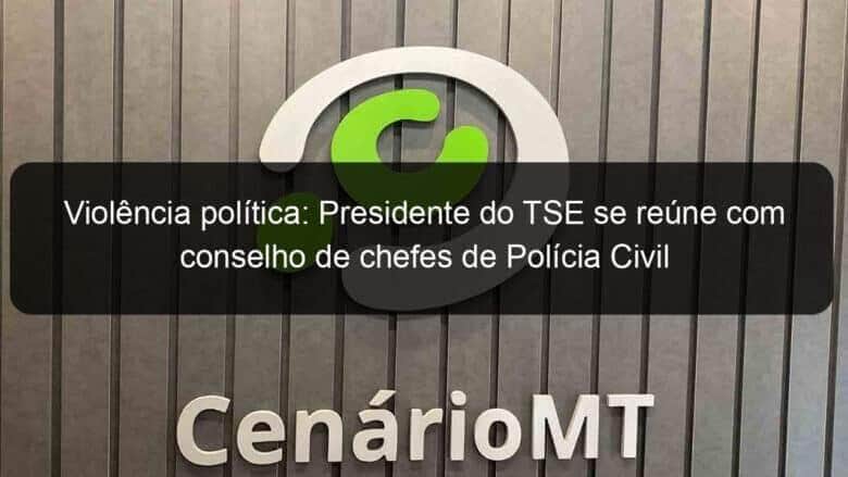 violencia politica presidente do tse se reune com conselho de chefes de policia civil 1200184