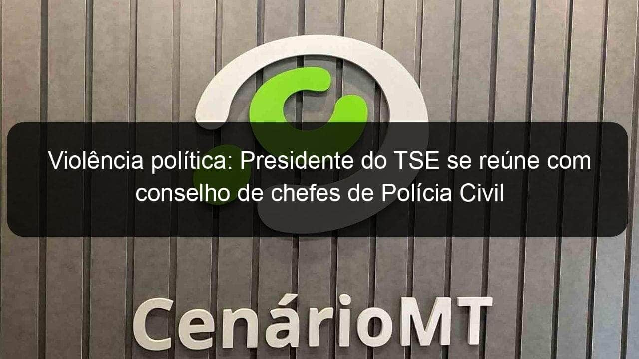 violencia politica presidente do tse se reune com conselho de chefes de policia civil 1200184