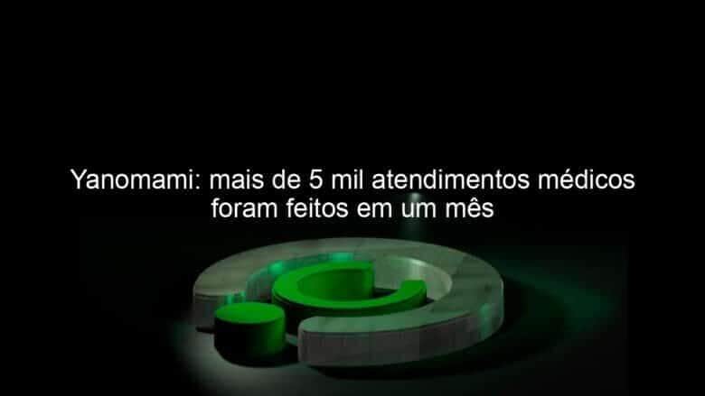 yanomami mais de 5 mil atendimentos medicos foram feitos em um mes 1333077